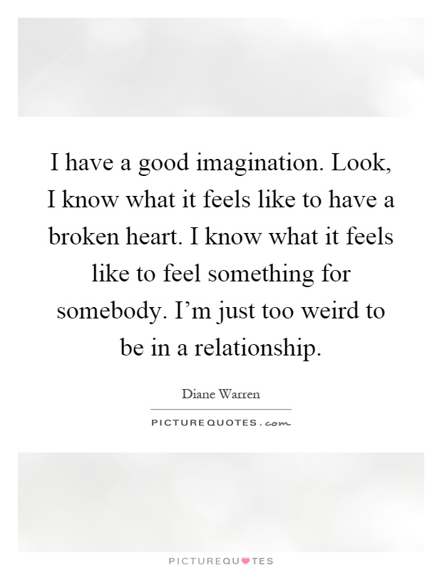 I have a good imagination. Look, I know what it feels like to have a broken heart. I know what it feels like to feel something for somebody. I'm just too weird to be in a relationship Picture Quote #1