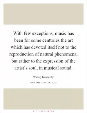 With few exceptions, music has been for some centuries the art which has devoted itself not to the reproduction of natural phenomena, but rather to the expression of the artist’s soul, in musical sound Picture Quote #1