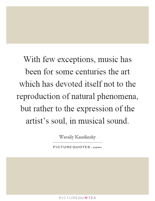With few exceptions, music has been for some centuries the art which has devoted itself not to the reproduction of natural phenomena, but rather to the expression of the artist's soul, in musical sound Picture Quote #1