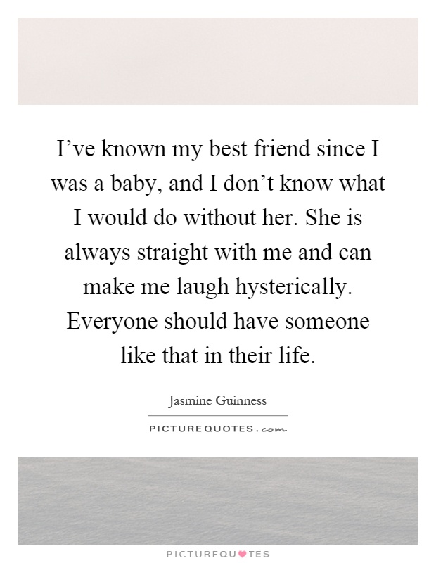 I've known my best friend since I was a baby, and I don't know what I would do without her. She is always straight with me and can make me laugh hysterically. Everyone should have someone like that in their life Picture Quote #1