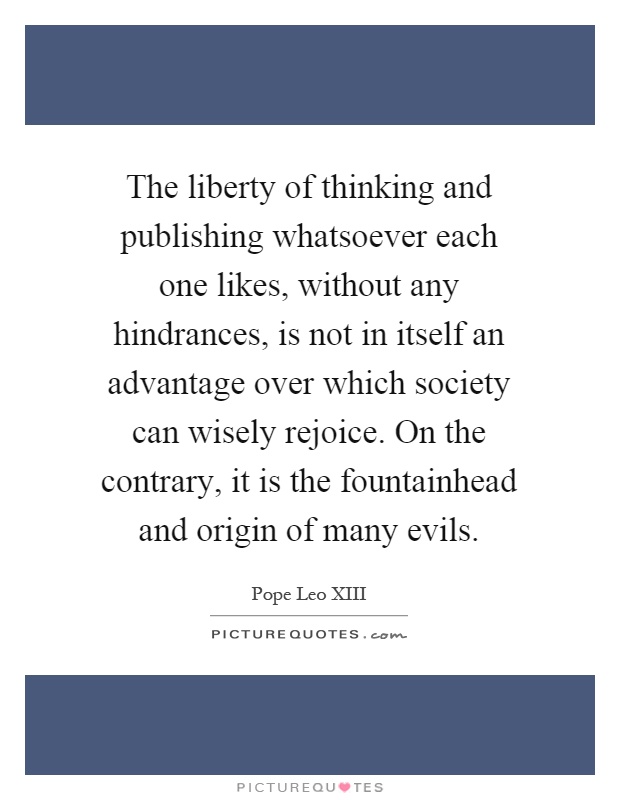 The liberty of thinking and publishing whatsoever each one likes, without any hindrances, is not in itself an advantage over which society can wisely rejoice. On the contrary, it is the fountainhead and origin of many evils Picture Quote #1