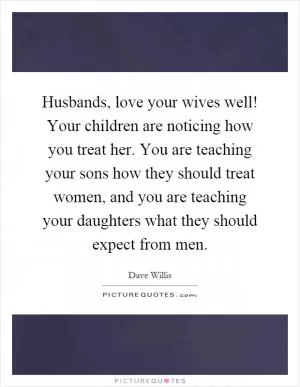 Husbands, love your wives well! Your children are noticing how you treat her. You are teaching your sons how they should treat women, and you are teaching your daughters what they should expect from men Picture Quote #1