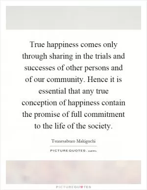 True happiness comes only through sharing in the trials and successes of other persons and of our community. Hence it is essential that any true conception of happiness contain the promise of full commitment to the life of the society Picture Quote #1