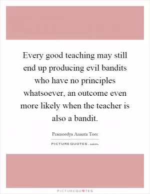 Every good teaching may still end up producing evil bandits who have no principles whatsoever, an outcome even more likely when the teacher is also a bandit Picture Quote #1