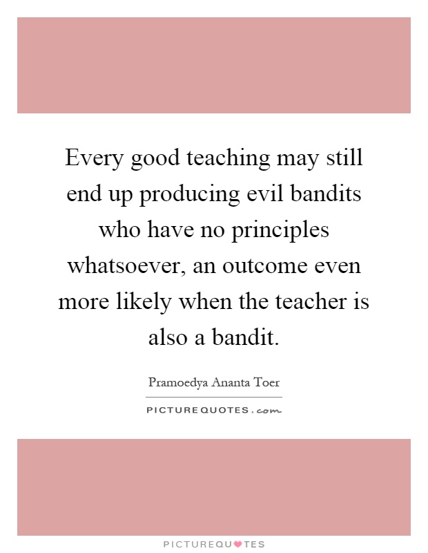 Every good teaching may still end up producing evil bandits who have no principles whatsoever, an outcome even more likely when the teacher is also a bandit Picture Quote #1