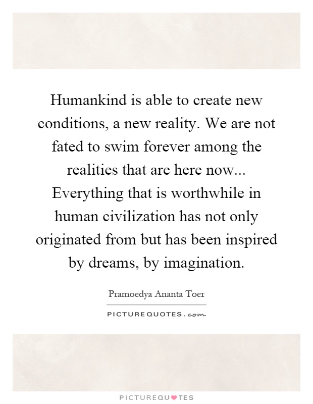 Humankind is able to create new conditions, a new reality. We are not fated to swim forever among the realities that are here now... Everything that is worthwhile in human civilization has not only originated from but has been inspired by dreams, by imagination Picture Quote #1