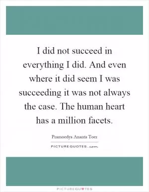 I did not succeed in everything I did. And even where it did seem I was succeeding it was not always the case. The human heart has a million facets Picture Quote #1