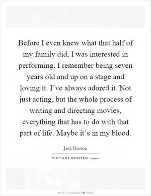 Before I even knew what that half of my family did, I was interested in performing. I remember being seven years old and up on a stage and loving it. I’ve always adored it. Not just acting, but the whole process of writing and directing movies, everything that has to do with that part of life. Maybe it’s in my blood Picture Quote #1