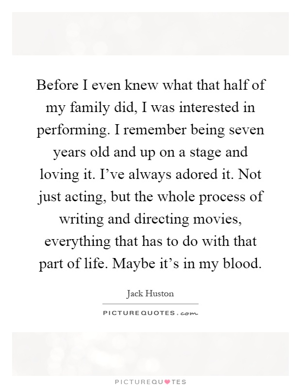 Before I even knew what that half of my family did, I was interested in performing. I remember being seven years old and up on a stage and loving it. I've always adored it. Not just acting, but the whole process of writing and directing movies, everything that has to do with that part of life. Maybe it's in my blood Picture Quote #1