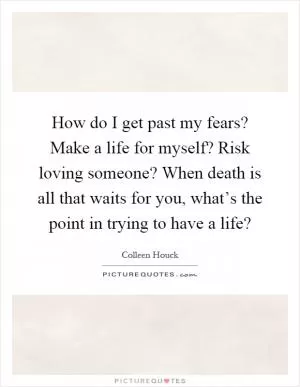 How do I get past my fears? Make a life for myself? Risk loving someone? When death is all that waits for you, what’s the point in trying to have a life? Picture Quote #1