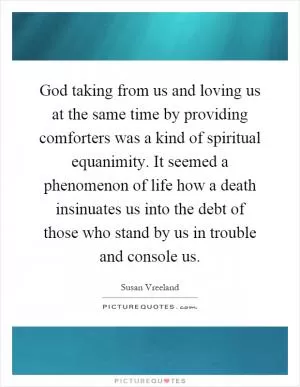 God taking from us and loving us at the same time by providing comforters was a kind of spiritual equanimity. It seemed a phenomenon of life how a death insinuates us into the debt of those who stand by us in trouble and console us Picture Quote #1