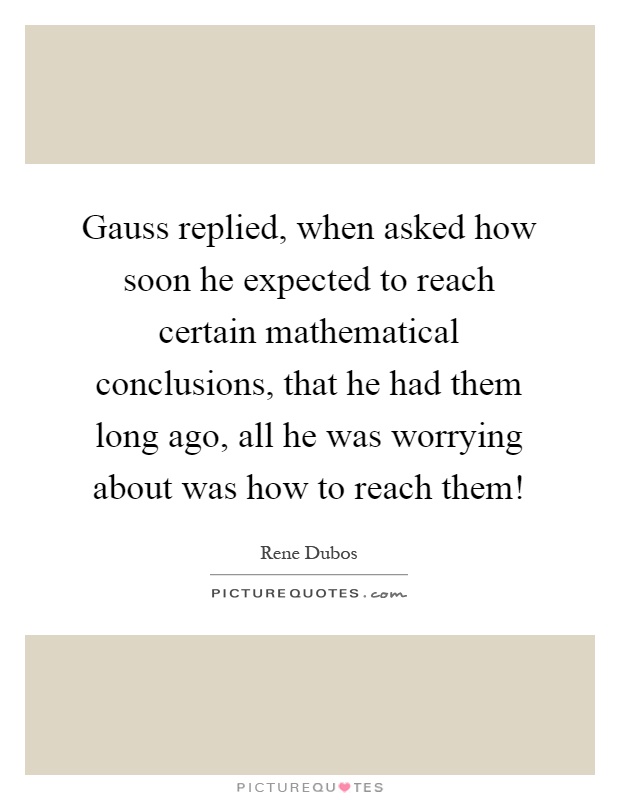 Gauss replied, when asked how soon he expected to reach certain mathematical conclusions, that he had them long ago, all he was worrying about was how to reach them! Picture Quote #1