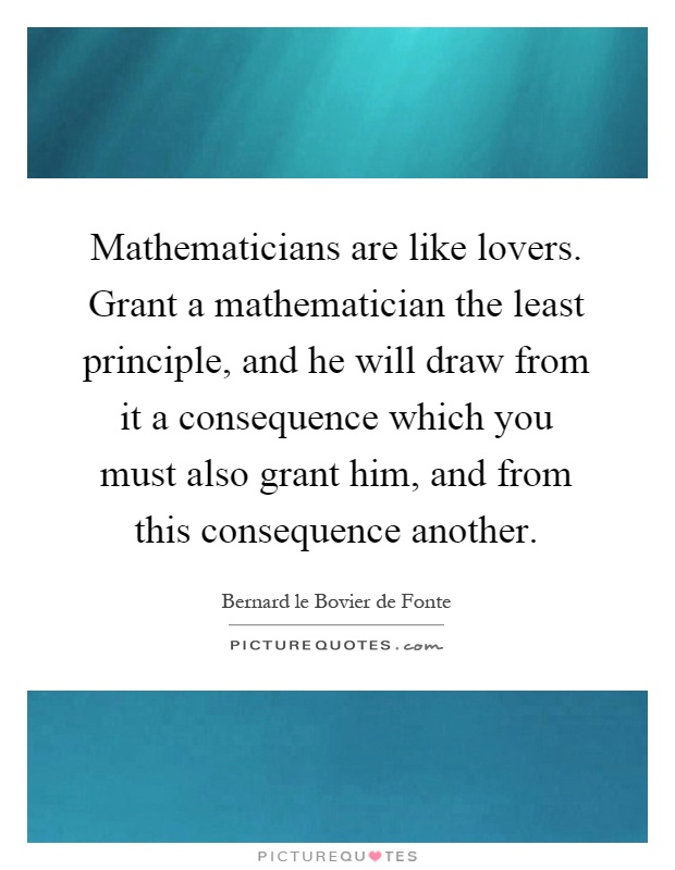 Mathematicians are like lovers. Grant a mathematician the least principle, and he will draw from it a consequence which you must also grant him, and from this consequence another Picture Quote #1