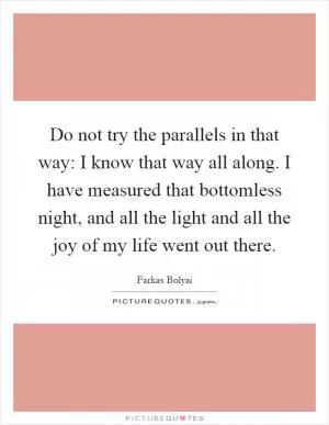 Do not try the parallels in that way: I know that way all along. I have measured that bottomless night, and all the light and all the joy of my life went out there Picture Quote #1