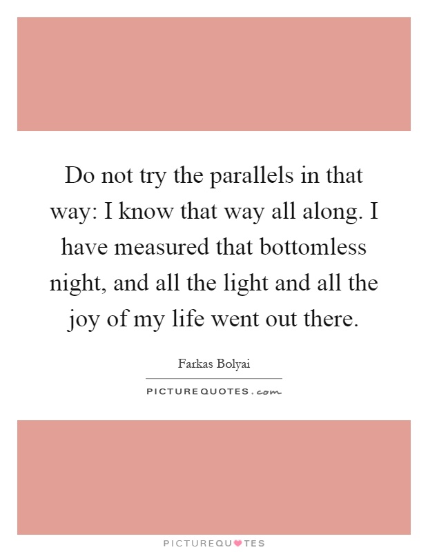 Do not try the parallels in that way: I know that way all along. I have measured that bottomless night, and all the light and all the joy of my life went out there Picture Quote #1
