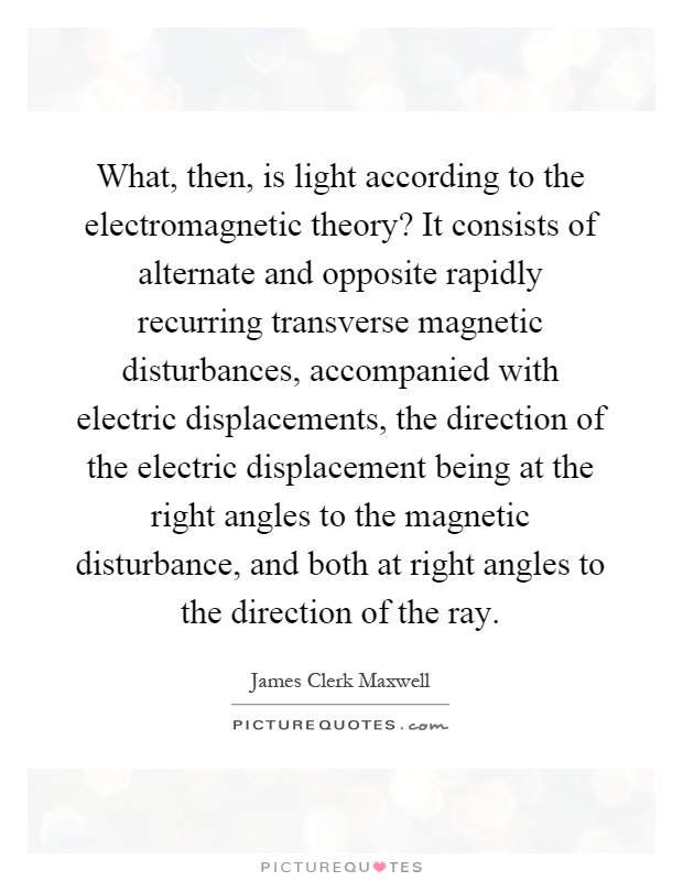 What, then, is light according to the electromagnetic theory? It consists of alternate and opposite rapidly recurring transverse magnetic disturbances, accompanied with electric displacements, the direction of the electric displacement being at the right angles to the magnetic disturbance, and both at right angles to the direction of the ray Picture Quote #1