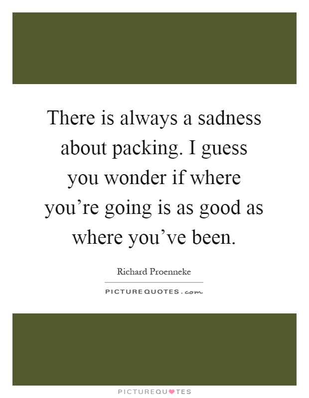 There is always a sadness about packing. I guess you wonder if where you're going is as good as where you've been Picture Quote #1
