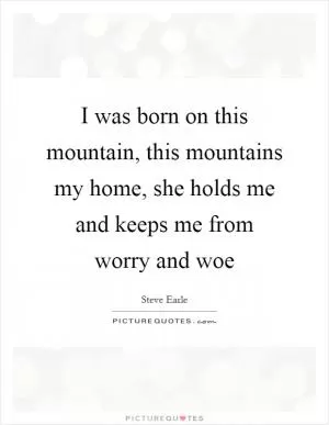 I was born on this mountain, this mountains my home, she holds me and keeps me from worry and woe Picture Quote #1