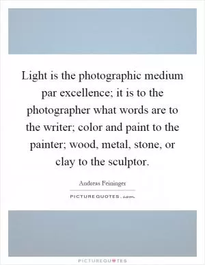 Light is the photographic medium par excellence; it is to the photographer what words are to the writer; color and paint to the painter; wood, metal, stone, or clay to the sculptor Picture Quote #1