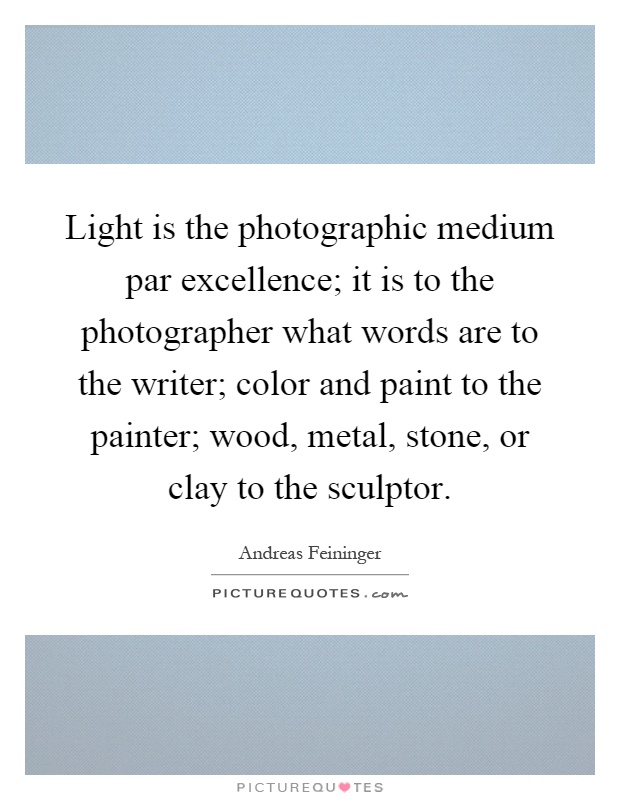 Light is the photographic medium par excellence; it is to the photographer what words are to the writer; color and paint to the painter; wood, metal, stone, or clay to the sculptor Picture Quote #1