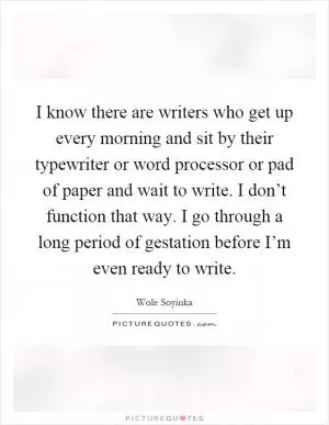 I know there are writers who get up every morning and sit by their typewriter or word processor or pad of paper and wait to write. I don’t function that way. I go through a long period of gestation before I’m even ready to write Picture Quote #1