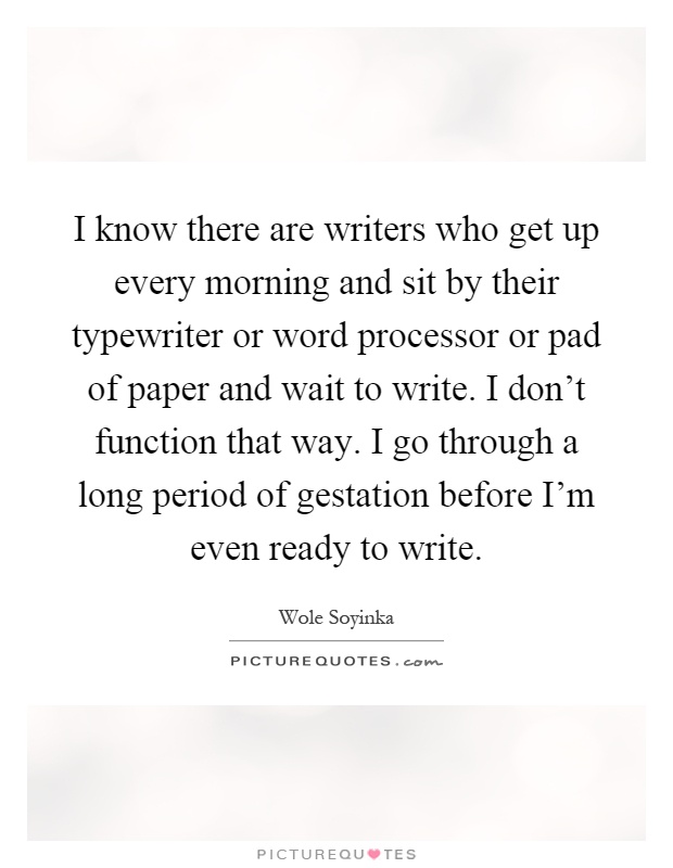 I know there are writers who get up every morning and sit by their typewriter or word processor or pad of paper and wait to write. I don't function that way. I go through a long period of gestation before I'm even ready to write Picture Quote #1