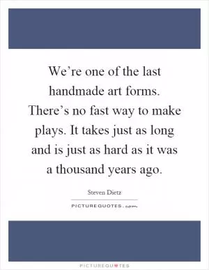 We’re one of the last handmade art forms. There’s no fast way to make plays. It takes just as long and is just as hard as it was a thousand years ago Picture Quote #1