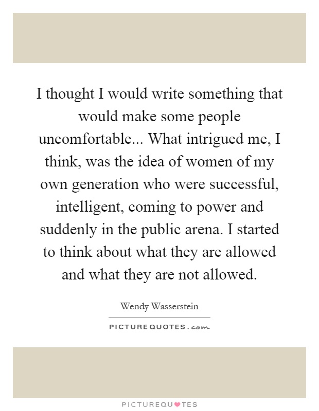 I thought I would write something that would make some people uncomfortable... What intrigued me, I think, was the idea of women of my own generation who were successful, intelligent, coming to power and suddenly in the public arena. I started to think about what they are allowed and what they are not allowed Picture Quote #1