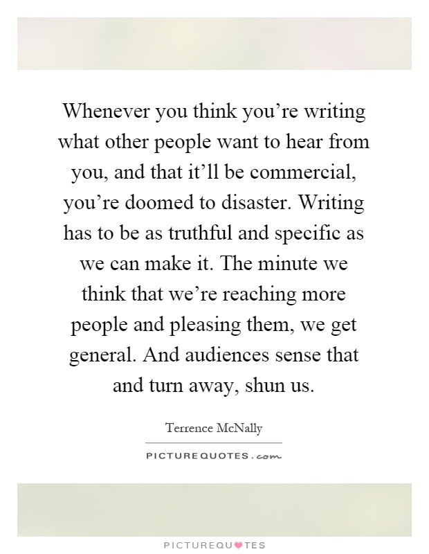Whenever you think you're writing what other people want to hear from you, and that it'll be commercial, you're doomed to disaster. Writing has to be as truthful and specific as we can make it. The minute we think that we're reaching more people and pleasing them, we get general. And audiences sense that and turn away, shun us Picture Quote #1