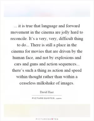 ... it is true that language and forward movement in the cinema are jolly hard to reconcile. It’s a very, very, difficult thing to do... There is still a place in the cinema for movies that are driven by the human face, and not by explosions and cars and guns and action sequences... there’s such a thing as action and speed within thought rather than within a ceaseless milkshake of images Picture Quote #1