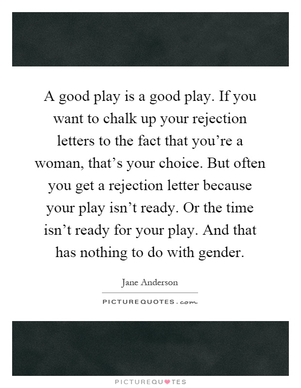 A good play is a good play. If you want to chalk up your rejection letters to the fact that you're a woman, that's your choice. But often you get a rejection letter because your play isn't ready. Or the time isn't ready for your play. And that has nothing to do with gender Picture Quote #1