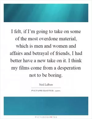 I felt, if I’m going to take on some of the most overdone material, which is men and women and affairs and betrayal of friends, I had better have a new take on it. I think my films come from a desperation not to be boring Picture Quote #1