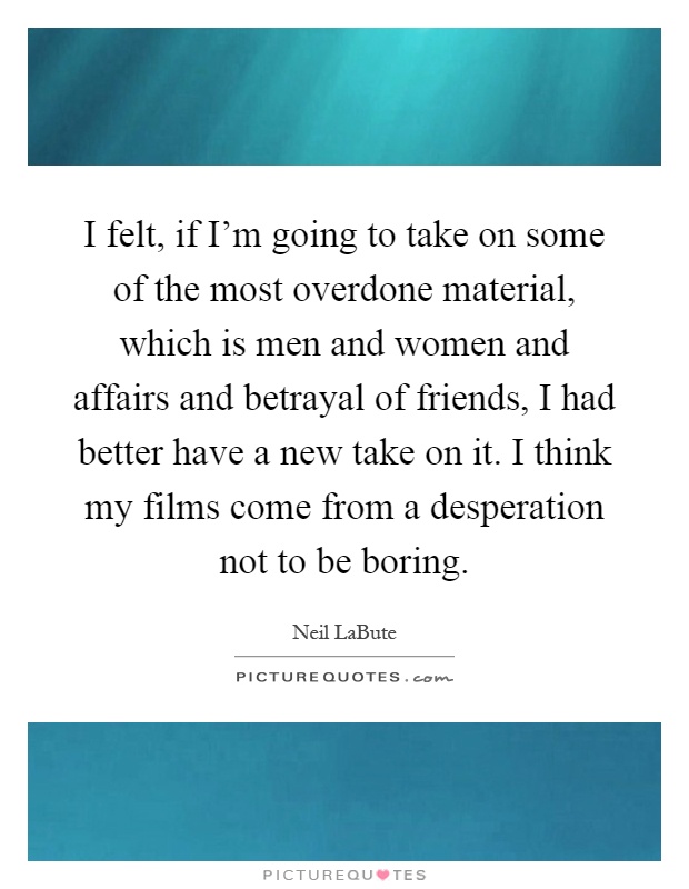 I felt, if I'm going to take on some of the most overdone material, which is men and women and affairs and betrayal of friends, I had better have a new take on it. I think my films come from a desperation not to be boring Picture Quote #1