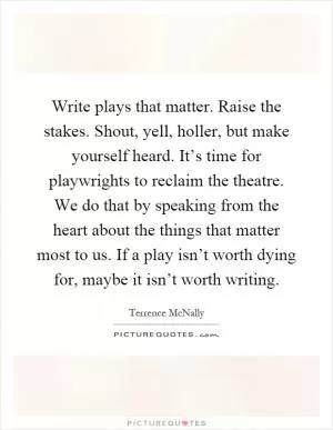 Write plays that matter. Raise the stakes. Shout, yell, holler, but make yourself heard. It’s time for playwrights to reclaim the theatre. We do that by speaking from the heart about the things that matter most to us. If a play isn’t worth dying for, maybe it isn’t worth writing Picture Quote #1