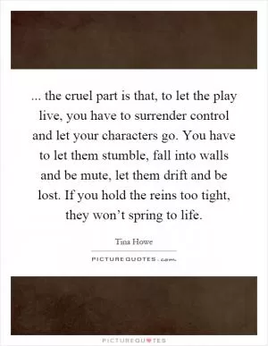 ... the cruel part is that, to let the play live, you have to surrender control and let your characters go. You have to let them stumble, fall into walls and be mute, let them drift and be lost. If you hold the reins too tight, they won’t spring to life Picture Quote #1