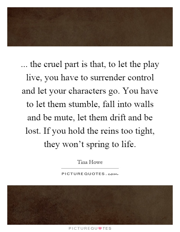 ... the cruel part is that, to let the play live, you have to surrender control and let your characters go. You have to let them stumble, fall into walls and be mute, let them drift and be lost. If you hold the reins too tight, they won't spring to life Picture Quote #1