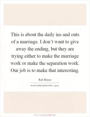 This is about the daily ins and outs of a marriage. I don’t want to give away the ending, but they are trying either to make the marriage work or make the separation work. Our job is to make that interesting Picture Quote #1
