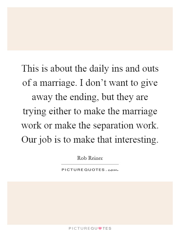 This is about the daily ins and outs of a marriage. I don't want to give away the ending, but they are trying either to make the marriage work or make the separation work. Our job is to make that interesting Picture Quote #1