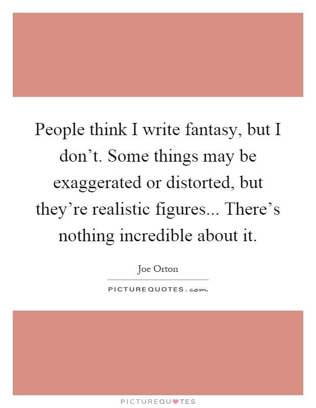 People think I write fantasy, but I don’t. Some things may be exaggerated or distorted, but they’re realistic figures... There’s nothing incredible about it Picture Quote #1