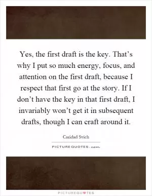 Yes, the first draft is the key. That’s why I put so much energy, focus, and attention on the first draft, because I respect that first go at the story. If I don’t have the key in that first draft, I invariably won’t get it in subsequent drafts, though I can craft around it Picture Quote #1