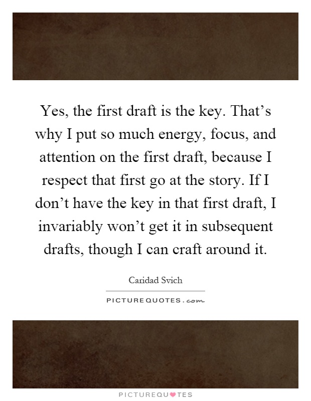 Yes, the first draft is the key. That's why I put so much energy, focus, and attention on the first draft, because I respect that first go at the story. If I don't have the key in that first draft, I invariably won't get it in subsequent drafts, though I can craft around it Picture Quote #1