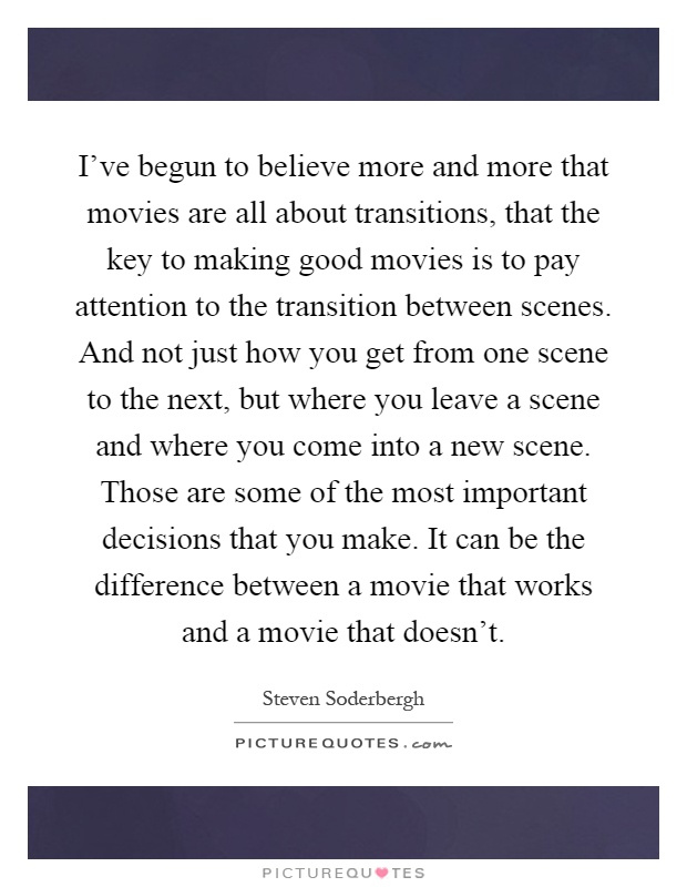 I've begun to believe more and more that movies are all about transitions, that the key to making good movies is to pay attention to the transition between scenes. And not just how you get from one scene to the next, but where you leave a scene and where you come into a new scene. Those are some of the most important decisions that you make. It can be the difference between a movie that works and a movie that doesn't Picture Quote #1