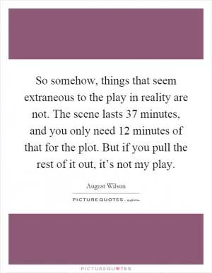 So somehow, things that seem extraneous to the play in reality are not. The scene lasts 37 minutes, and you only need 12 minutes of that for the plot. But if you pull the rest of it out, it’s not my play Picture Quote #1