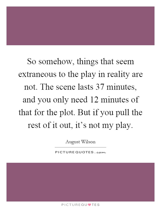 So somehow, things that seem extraneous to the play in reality are not. The scene lasts 37 minutes, and you only need 12 minutes of that for the plot. But if you pull the rest of it out, it's not my play Picture Quote #1
