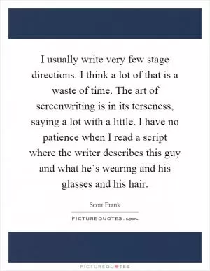 I usually write very few stage directions. I think a lot of that is a waste of time. The art of screenwriting is in its terseness, saying a lot with a little. I have no patience when I read a script where the writer describes this guy and what he’s wearing and his glasses and his hair Picture Quote #1