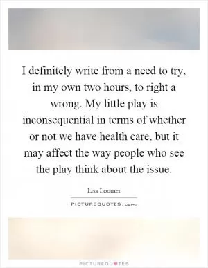 I definitely write from a need to try, in my own two hours, to right a wrong. My little play is inconsequential in terms of whether or not we have health care, but it may affect the way people who see the play think about the issue Picture Quote #1