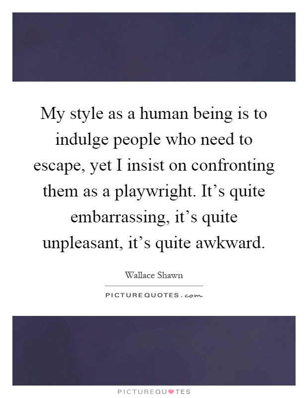 My style as a human being is to indulge people who need to escape, yet I insist on confronting them as a playwright. It's quite embarrassing, it's quite unpleasant, it's quite awkward Picture Quote #1