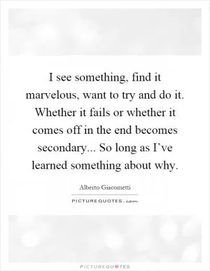 I see something, find it marvelous, want to try and do it. Whether it fails or whether it comes off in the end becomes secondary... So long as I’ve learned something about why Picture Quote #1