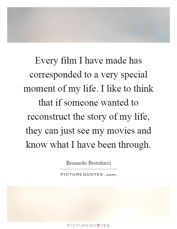 Every film I have made has corresponded to a very special moment of my life. I like to think that if someone wanted to reconstruct the story of my life, they can just see my movies and know what I have been through Picture Quote #1