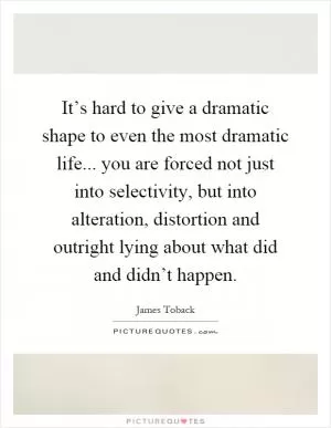 It’s hard to give a dramatic shape to even the most dramatic life... you are forced not just into selectivity, but into alteration, distortion and outright lying about what did and didn’t happen Picture Quote #1